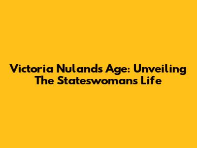 Victoria Nuland's Age: Unveiling The Stateswoman's Life