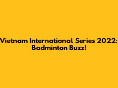 Vietnam International Series 2022: Badminton Buzz!