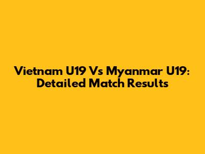 Vietnam U19 Vs Myanmar U19: Detailed Match Results