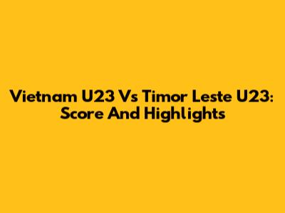 Vietnam U23 Vs Timor Leste U23: Score And Highlights