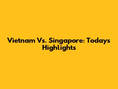 Vietnam Vs. Singapore: Today's Highlights