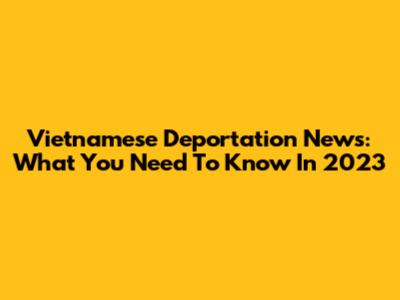 Vietnamese Deportation News: What You Need To Know In 2023
