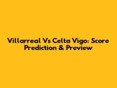 Villarreal Vs Celta Vigo: Score Prediction & Preview