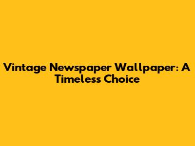 Vintage Newspaper Wallpaper: A Timeless Choice