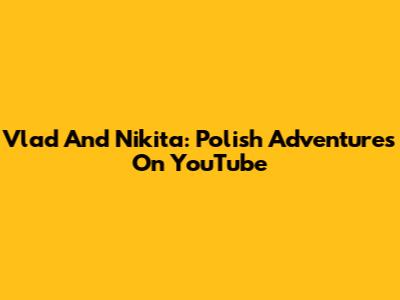 Vlad And Nikita: Polish Adventures On YouTube