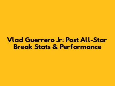 Vlad Guerrero Jr: Post All-Star Break Stats & Performance