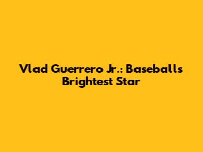 Vlad Guerrero Jr.: Baseball's Brightest Star