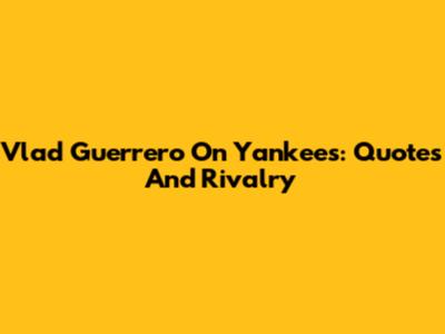 Vlad Guerrero On Yankees: Quotes And Rivalry