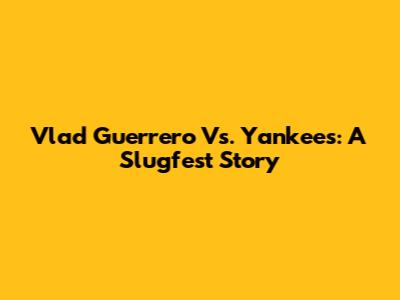 Vlad Guerrero Vs. Yankees: A Slugfest Story