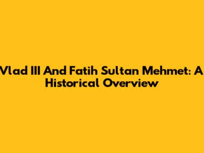 Vlad III And Fatih Sultan Mehmet: A Historical Overview