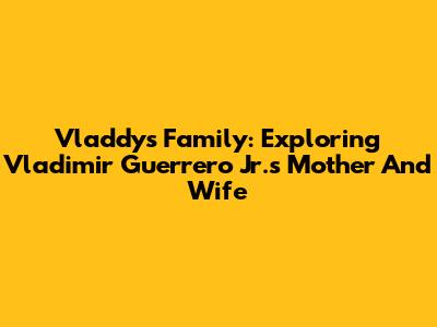 Vladdy's Family: Exploring Vladimir Guerrero Jr.'s Mother And Wife