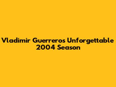 Vladimir Guerrero's Unforgettable 2004 Season