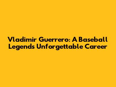 Vladimir Guerrero: A Baseball Legend's Unforgettable Career