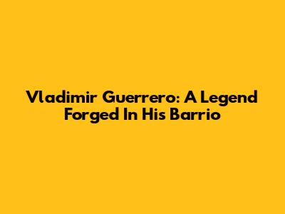 Vladimir Guerrero: A Legend Forged In His Barrio