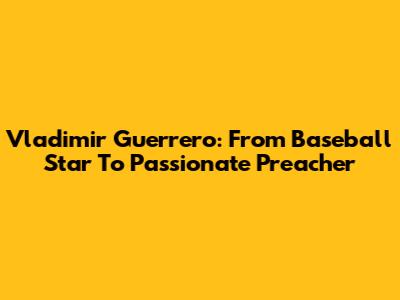 Vladimir Guerrero: From Baseball Star To Passionate Preacher