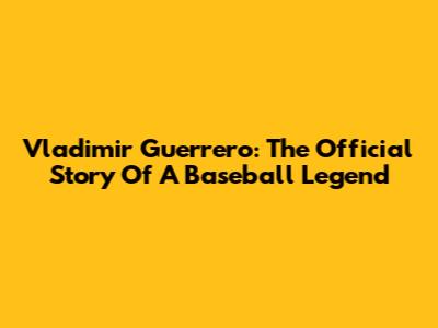 Vladimir Guerrero: The Official Story Of A Baseball Legend