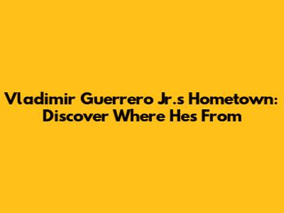 Vladimir Guerrero Jr.'s Hometown: Discover Where He's From