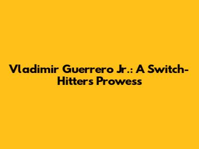 Vladimir Guerrero Jr.: A Switch-Hitter's Prowess