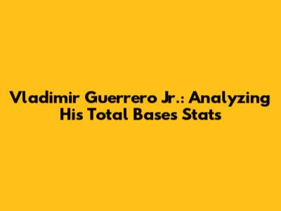 Vladimir Guerrero Jr.: Analyzing His Total Bases Stats