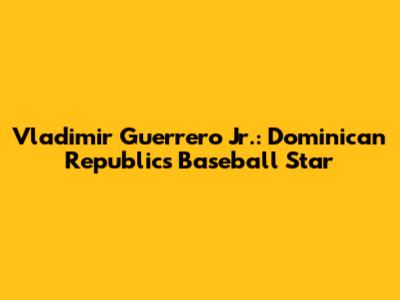 Vladimir Guerrero Jr.: Dominican Republic's Baseball Star