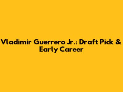 Vladimir Guerrero Jr.: Draft Pick & Early Career