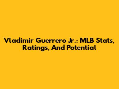Vladimir Guerrero Jr.: MLB Stats, Ratings, And Potential