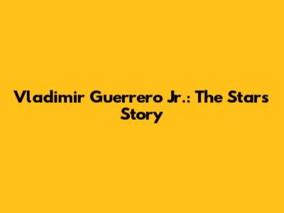 Vladimir Guerrero Jr.: The Star's Story
