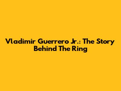 Vladimir Guerrero Jr.: The Story Behind The Ring