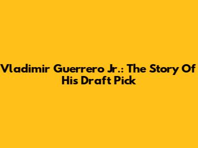 Vladimir Guerrero Jr.: The Story Of His Draft Pick