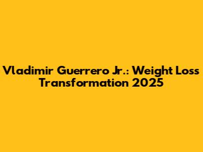 Vladimir Guerrero Jr.: Weight Loss Transformation 2025