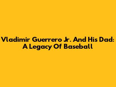 Vladimir Guerrero Jr. And His Dad: A Legacy Of Baseball