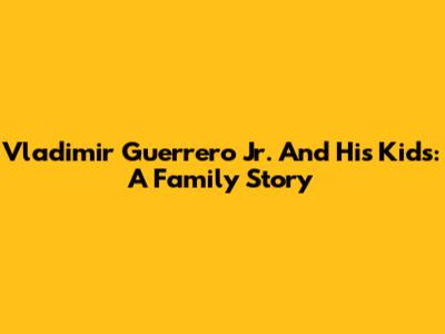 Vladimir Guerrero Jr. And His Kids: A Family Story