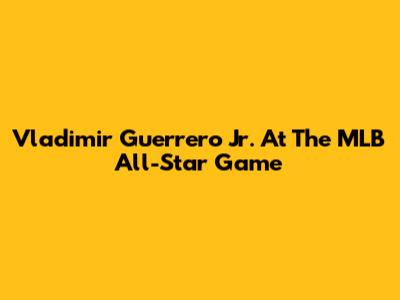 Vladimir Guerrero Jr. At The MLB All-Star Game