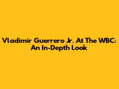 Vladimir Guerrero Jr. At The WBC: An In-Depth Look