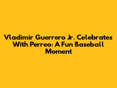 Vladimir Guerrero Jr. Celebrates With Perreo: A Fun Baseball Moment