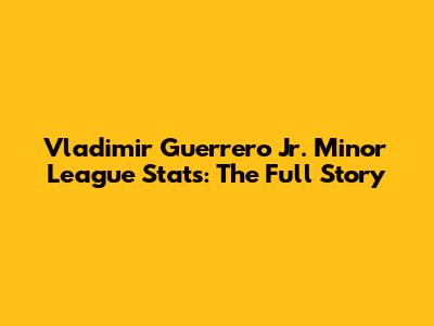 Vladimir Guerrero Jr. Minor League Stats: The Full Story