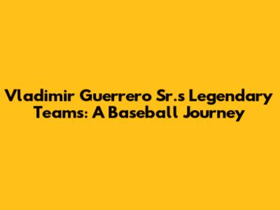 Vladimir Guerrero Sr.'s Legendary Teams: A Baseball Journey