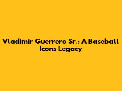 Vladimir Guerrero Sr.: A Baseball Icon's Legacy