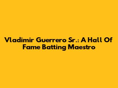 Vladimir Guerrero Sr.: A Hall Of Fame Batting Maestro