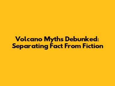 Volcano Myths Debunked: Separating Fact From Fiction
