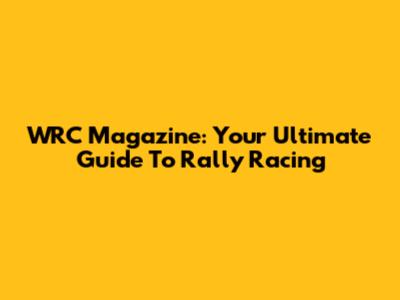 WRC Magazine: Your Ultimate Guide To Rally Racing