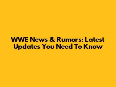WWE News & Rumors: Latest Updates You Need To Know