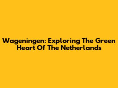 Wageningen: Exploring The Green Heart Of The Netherlands