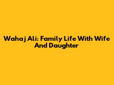 Wahaj Ali: Family Life With Wife And Daughter