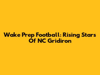 Wake Prep Football: Rising Stars Of NC Gridiron