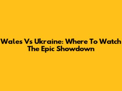 Wales Vs Ukraine: Where To Watch The Epic Showdown