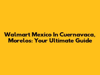 Walmart Mexico In Cuernavaca, Morelos: Your Ultimate Guide