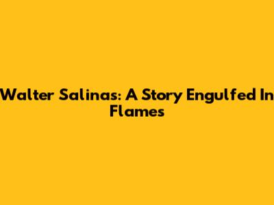 Walter Salinas: A Story Engulfed In Flames
