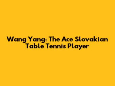 Wang Yang: The Ace Slovakian Table Tennis Player