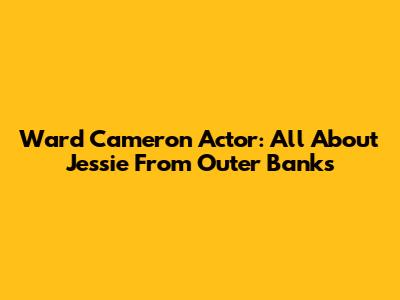 Ward Cameron Actor: All About Jessie From Outer Banks